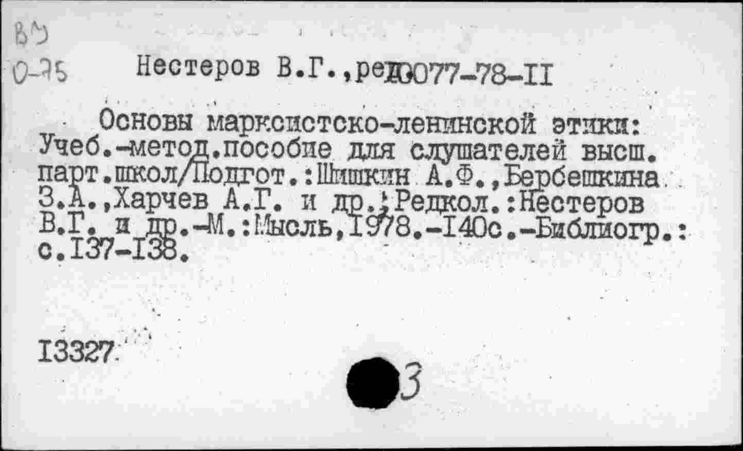 ﻿О-Ч Нестеров В.Г. ,ревЭ077-78-П
Основы марксистско-ленинской этики: Учеб.-метод,пособие для слушателей высш, парт,школ/Подгот.:Шишкин А.Ф.,Бербешкина. З.А.Дарчев А.Г. и доЛРедкол.:Нестеров
и др.-М.: Мысль,Д978.-14Ос.-Библиогр.: C •-L’J < —-Loo .
13327.